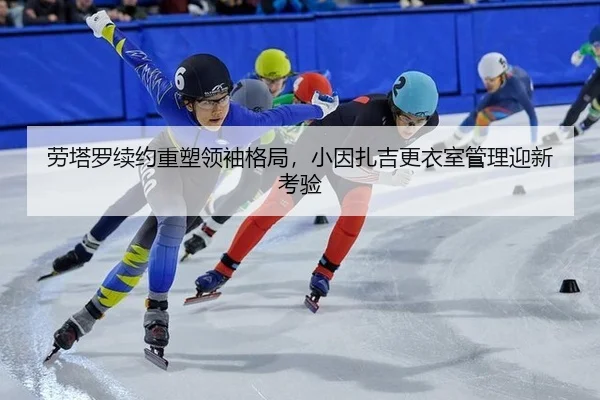 劳塔罗续约重塑领袖格局，小因扎吉更衣室管理迎新考验