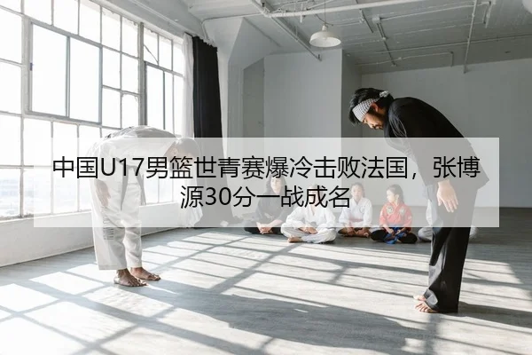 中国U17男篮世青赛爆冷击败法国，张博源30分一战成名